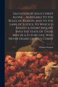 Salvation by Jesus Christ Alone ... Agreeable to the Rules of Reason, and to the Laws of Justice. to Which Is Added, a Short Inquiry Into the State of Those Men in a Future Life, Who Never Heard of Jesus Christ