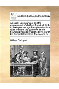 Essay Upon Nursing, and the Management of Children, from Their Birth to Three Years of Age by a Physician in a Letter to One of the Governors of the Foundling Hospital Published by Order of the General Committee the Second Ed