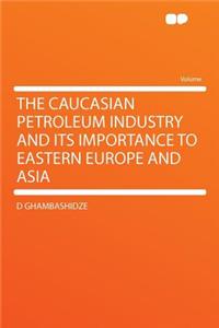 The Caucasian Petroleum Industry and Its Importance to Eastern Europe and Asia