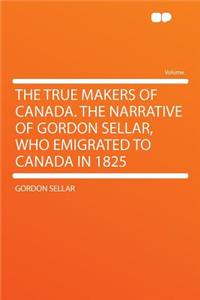 The True Makers of Canada. the Narrative of Gordon Sellar, Who Emigrated to Canada in 1825
