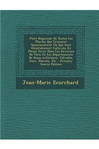 Flore Regionale de Toutes Les Plantes Qui Croissent Spontanement Ou Qui Sont Generalement Cultivees En Pleine Terre Dans Les Environs de Paris Et Les Departements de Seine-Inferieure, Calvados, Eure, Manche, Etc
