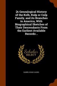 [A Genealogical History of the Kolb, Kulp or Culp Family, and Its Branches in America, with Biographical Sketches of Their Descendants from the Earliest Available Records ..