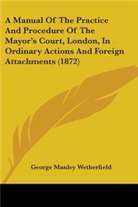 Manual Of The Practice And Procedure Of The Mayor's Court, London, In Ordinary Actions And Foreign Attachments (1872)