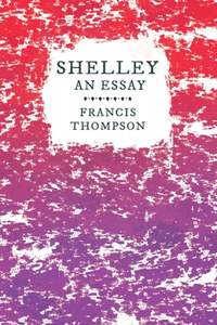 Shelley - An Essay;With a Chapter from Francis Thompson, Essays, 1917 by Benjamin Franklin Fisher: With a Chapter from Francis Thompson, Essays, 1917 by Benjamin Franklin Fisher