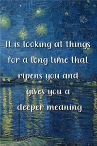 It is looking at things for a long time that ripens you and gives you a deeper meaning