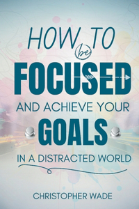 How to Be Focused and Achieve Your Goals in a Distracted World