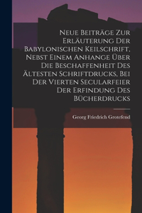 Neue Beiträge Zur Erläuterung Der Babylonischen Keilschrift, Nebst Einem Anhange Über Die Beschaffenheit Des Ältesten Schriftdrucks, Bei Der Vierten Secularfeier Der Erfindung Des Bücherdrucks