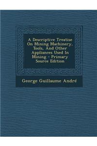 A Descriptive Treatise on Mining Machinery, Tools, and Other Appliances Used in Mining - Primary Source Edition