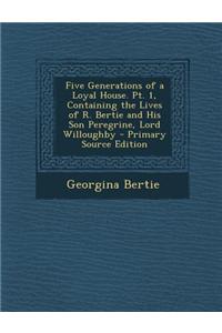 Five Generations of a Loyal House. PT. 1, Containing the Lives of R. Bertie and His Son Peregrine, Lord Willoughby