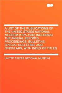 A List of the Publications of the United States National Museum (1875-1900) Including the Annual Reports, Proceedings, Bulletins, Special Bulletins, and Circulars, with Index of Titles