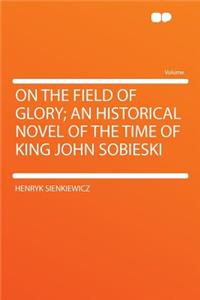 On the Field of Glory; An Historical Novel of the Time of King John Sobieski