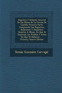 Registro Y Relación General De Las Minas De La Corona De Castilla: Primera Parte. Comprende Los Registros, Relaciones Y Despachos Tocantes A Minas, En Que Se Expresan Los Pueblos Y Sitios En Que Se Hallaron... - Pri