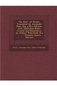 The Iliad; Of Homer. Translated by Alexander Pope, Esq. a New Edition, with Additional Notes, Critical and Illustrative, by Gilbert Wakefield, B.A. ..