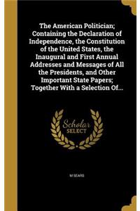 The American Politician; Containing the Declaration of Independence, the Constitution of the United States, the Inaugural and First Annual Addresses and Messages of All the Presidents, and Other Important State Papers; Together with a Selection Of.