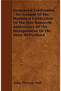 Centennial Celebration - An Account Of The Municipal Celebration Of The One Hundreth Anniversary Of The Incorporation Of The Town Of Portland