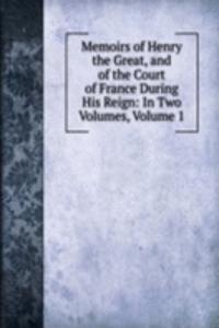 Memoirs of Henry the Great, and of the Court of France During His Reign: In Two Volumes, Volume 1