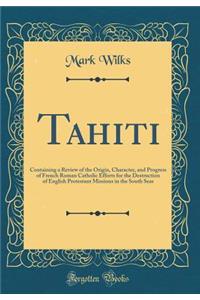 Tahiti: Containing a Review of the Origin, Character, and Progress of French Roman Catholic Efforts for the Destruction of English Protestant Missions in the South Seas (Classic Reprint)