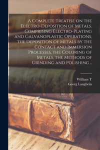 Complete Treatise on the Electro-deposition of Metals. Comprising Electro-plating and Galvanoplastic Operations, the Deposition of Metals by the Contact and Immersion Processes, the Coloring of Metals, the Methods of Grinding and Polishing ..