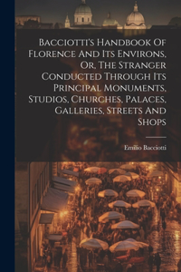 Bacciotti's Handbook Of Florence And Its Environs, Or, The Stranger Conducted Through Its Principal Monuments, Studios, Churches, Palaces, Galleries, Streets And Shops