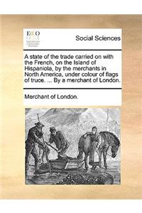 A State of the Trade Carried on with the French, on the Island of Hispaniola, by the Merchants in North America, Under Colour of Flags of Truce. ... by a Merchant of London.