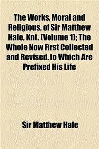 The Works, Moral and Religious, of Sir Matthew Hale, Knt. Volume 1; The Whole Now First Collected and Revised. to Which Are Prefixed His Life and Deat