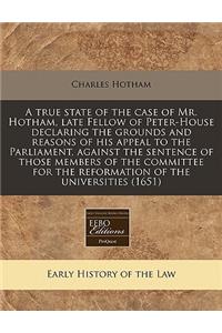 A True State of the Case of Mr. Hotham, Late Fellow of Peter-House Declaring the Grounds and Reasons of His Appeal to the Parliament, Against the Sentence of Those Members of the Committee for the Reformation of the Universities (1651)