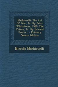 Machiavelli: The Art of War, Tr. by Peter Whitehorse, 1560. the Prince, Tr. by Edward Dacres...