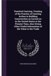 Practical Centring, Treating of the Practice of Centring Arches in Building Construction as Carried on in the United States at the Present Time, Also Giving Other Useful Information of the Value to the Trade