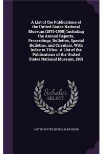 A List of the Publications of the United States National Museum (1875-1900) Including the Annual Reports, Proceedings, Bulletins, Special Bulletins, and Circulars, with Index to Titles--A List of the Publications of the United States National Museu