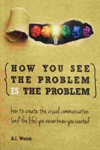 How You See the Problem is the Problem: How to Create the Visual Communication and the Life You Never Knew You Wanted