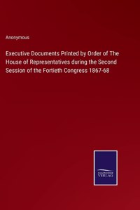 Executive Documents Printed by Order of The House of Representatives during the Second Session of the Fortieth Congress 1867-68