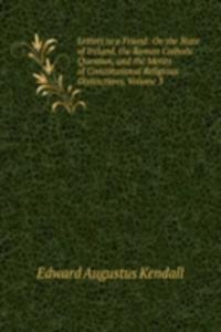 Letters to a Friend: On the State of Ireland, the Roman Catholic Question, and the Merits of Constitutional Religious Distinctions, Volume 3