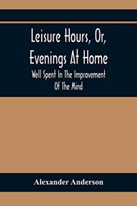 Leisure Hours, Or, Evenings At Home; Well Spent In The Improvement Of The Mind