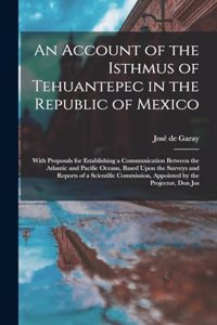 Account of the Isthmus of Tehuantepec in the Republic of Mexico; With Proposals for Establishing a Communication Between the Atlantic and Pacific Oceans, Based Upon the Surveys and Reports of a Scientific Commission, Appointed by the Projector, Don