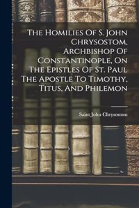 The Homilies Of S. John Chrysostom, Archbishop Of Constantinople, On The Epistles Of St. Paul The Apostle To Timothy, Titus, And Philemon