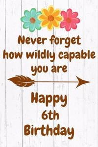 Never Forget How Wildly Capable You Are Happy 6th Birthday: Cute Encouragement 6th Birthday Card Quote Pun Journal / Notebook / Diary / Greetings / Appreciation Gift / Flower Card / Gift for Daughter / Birthd