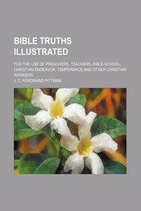 Bible Truths Illustrated; For the Use of Preachers, Teachers, Bible-School, Christian Endeavor, Temperance and Other Christian Workers