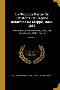 Seconde Partie De L'histoire De L'église Réformée De Dieppe, 1660-1685: Pub. Pour La Première Fois, Avec Une Introduction Et Des Notes; Volume 51