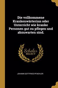 Die vollkommene Krankenwärterinn oder Unterricht wie kranke Personen gut zu pflegen und abzuwarten sind.