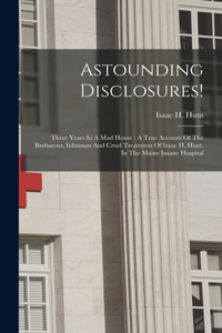 Astounding Disclosures!: Three Years In A Mad House: A True Account Of The Barbarous, Inhuman And Cruel Treatment Of Isaac H. Hunt, In The Maine Insane Hospital