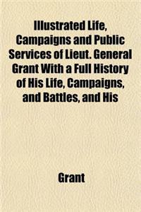 Life, Campaigns and Public Services of Lieut. General Grant with a Full History of His Life, Campaigns, and Battles, and His Orders, Reports, and Corr