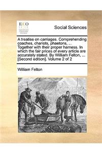 Treatise on Carriages. Comprehending Coaches, Chariots, Phaetons, ... Together with Their Proper Harness. in Which the Fair Prices of Every Article Are Accurately Stated. by William Felton, ... [Second Edition]. Volume 2 of 2