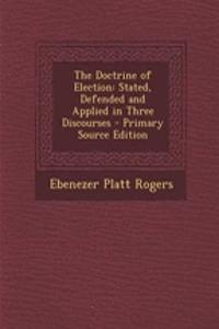 The Doctrine of Election: Stated, Defended and Applied in Three Discourses - Primary Source Edition