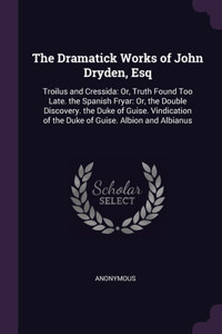 Dramatick Works of John Dryden, Esq: Troilus and Cressida: Or, Truth Found Too Late. the Spanish Fryar: Or, the Double Discovery. the Duke of Guise. Vindication of the Duke of Guise. Al