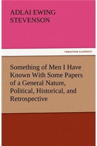 Something of Men I Have Known with Some Papers of a General Nature, Political, Historical, and Retrospective