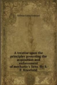 treatise upon the principles governing the acquisition and enforcement of mechanic's liens /By S.F. Kneeland