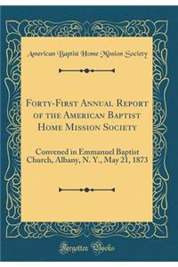 Forty-First Annual Report of the American Baptist Home Mission Society: Convened in Emmanuel Baptist Church, Albany, N. Y., May 21, 1873 (Classic Reprint): Convened in Emmanuel Baptist Church, Albany, N. Y., May 21, 1873 (Classic Reprint)