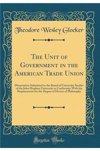 The Unit of Government in the American Trade Union: Dissertation Submitted to the Board of University Studies of the John Hopkins University in Conformity With the Requirements for the Degree of Doctor of Philosophy (Classic Reprint)