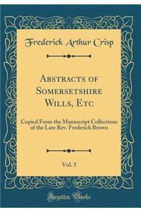 Abstracts of Somersetshire Wills, Etc, Vol. 5: Copied From the Manuscript Collections of the Late Rev. Frederick Brown (Classic Reprint)