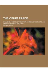 The Opium Trade; Including a Sketch of Its History, Extent, Effects, Etc., as Carried on in India and China